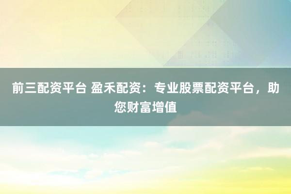 前三配資平臺 盈禾配資：專業(yè)股票配資平臺，助您財富增值