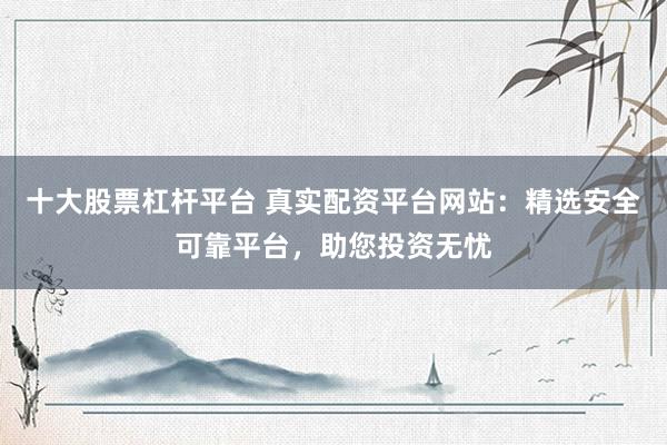 十大股票杠桿平臺 真實配資平臺網(wǎng)站：精選安全可靠平臺，助您投資無憂