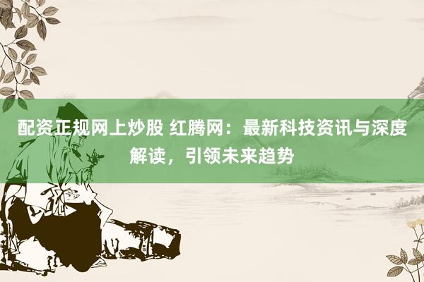 配資正規(guī)網(wǎng)上炒股 紅騰網(wǎng)：最新科技資訊與深度解讀，引領(lǐng)未來趨勢