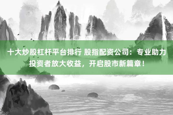 十大炒股杠桿平臺排行 股指配資公司：專業(yè)助力投資者放大收益，開啟股市新篇章！