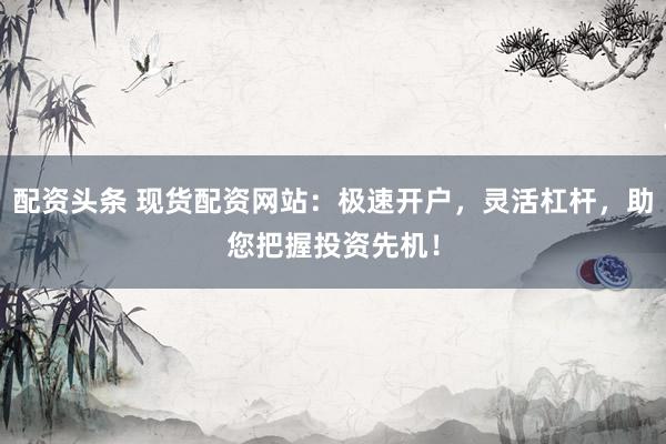 配資頭條 現(xiàn)貨配資網(wǎng)站：極速開戶，靈活杠桿，助您把握投資先機！