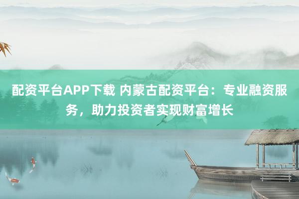 配資平臺APP下載 內蒙古配資平臺：專業(yè)融資服務，助力投資者實現財富增長