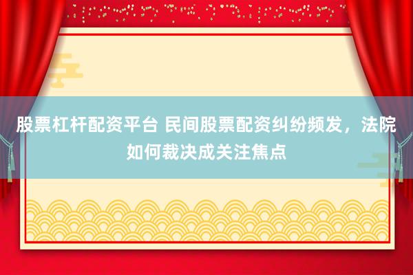 股票杠桿配資平臺(tái) 民間股票配資糾紛頻發(fā)，法院如何裁決成關(guān)注焦點(diǎn)