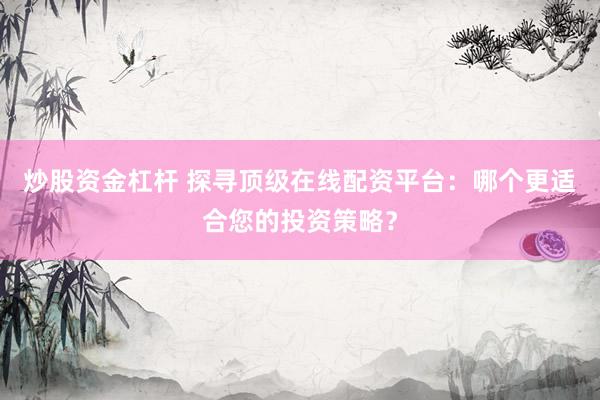 炒股資金杠桿 探尋頂級在線配資平臺：哪個更適合您的投資策略？