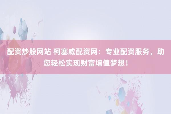 配資炒股網(wǎng)站 柯塞威配資網(wǎng)：專業(yè)配資服務(wù)，助您輕松實現(xiàn)財富增值夢想！