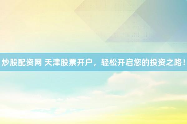 炒股配資網(wǎng) 天津股票開(kāi)戶，輕松開(kāi)啟您的投資之路！